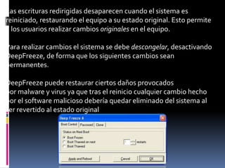 Las escrituras redirigidas desaparecen cuando el sistema es
reiniciado, restaurando el equipo a su estado original. Esto permite
a los usuarios realizar cambios originales en el equipo.
Para realizar cambios el sistema se debe descongelar, desactivando
DeepFreeze, de forma que los siguientes cambios sean
permanentes.
DeepFreeze puede restaurar ciertos daños provocados
por malware y virus ya que tras el reinicio cualquier cambio hecho
por el software malicioso debería quedar eliminado del sistema al
ser revertido al estado original
 
