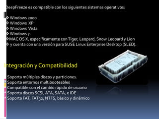 DeepFreeze es compatible con los siguientes sistemas operativos:
Windows 2000
Windows XP
Windows Vista
Windows 7.
MAC OS X, específicamente conTiger, Leopard, Snow Leopard y Lion
 y cuenta con una versión para SUSE Linux Enterprise Desktop (SLED).
Integración y Compatibilidad
* Soporta múltiples discos y particiones.
* Soporta entornos multibooteables
* Compatible con el cambio rápido de usuario
* Soporta discos SCSI,ATA, SATA, e IDE
* Soporta FAT, FAT32, NTFS, básico y dinámico
 
