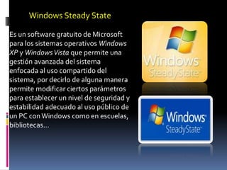Windows Steady State
Es un software gratuito de Microsoft
para los sistemas operativos Windows
XP y WindowsVista que permite una
gestión avanzada del sistema
enfocada al uso compartido del
sistema, por decirlo de alguna manera
permite modificar ciertos parámetros
para establecer un nivel de seguridad y
estabilidad adecuado al uso público de
un PC conWindows como en escuelas,
bibliotecas….
 