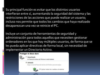 Su principal función es evitar que los distintos usuarios
interfieran entre sí, aumentando la seguridad del sistema y las
restricciones de las acciones que puede realizar un usuario;
incluso nos permite que todos los cambios que haya realizado
desaparezcan una vez se reinicie el PC.
Incluye un conjunto de herramientas de seguridad y
administración para todos aquellos que necesiten gestionar
ordenadores en los que hay múltiples usuarios, de forma que se
les pueda aplicar directivas de forma local, sin necesidad de
implementar un Directorio Activo.
 