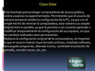 Clean Slate
Está diseñado para proteger computadoras de acceso público,
contra usuarios no experimentados. Permitiendo que el usuario de
manera temporal cambie la configuración de la PC, ya que con el
simple hecho de reiniciar la computadora, esta volverá a su estado
original esto es posible, ya que le permite a sus usuarios aprender y
modificar temporalmente la configuración de sus equipos, sin que
los cambios realizados sean permanentes.
Restaura la configuración original de la computadora, sin importar
lo que el usuario realizó; haya borrado archivos, instalado software,
descargado programas, alterado íconos, cambiado el protector de
pantalla, movido íconos, etc, etc.
 