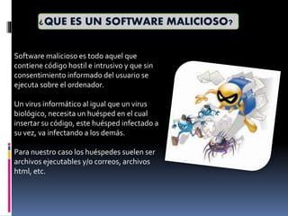 ¿QUE ES UN SOFTWARE MALICIOSO?
Software malicioso es todo aquel que
contiene código hostil e intrusivo y que sin
consentimiento informado del usuario se
ejecuta sobre el ordenador.
Un virus informático al igual que un virus
biológico, necesita un huésped en el cual
insertar su código, este huésped infectado a
su vez, va infectando a los demás.
Para nuestro caso los huéspedes suelen ser
archivos ejecutables y/o correos, archivos
html, etc.
 