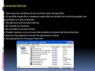 Características
« Hace que los cambios en los archivos sean temporales.
« Es posible especificar carpetas especiales en donde los archivos pueden ser
guardados sin que se borren.
« No altera el archivo de sistema.
« Se instala en minutos.
« Es invisible al usuario Final.
« Puede mostrar o no un icono de estado en la barra de herramientas.
« Acceso al programa a través de password o clave.
« Actualización en línea por Internet.
 