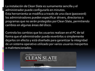 La instalación deClean Slate es sumamente sencilla y el
administrador puede configurarlo en minutos.
Esta herramienta se modifica a través de una clave (password)
los administradores pueden especificar drivers, directorios o
programas que no serán protegidos porClean Slate, permitiendo
cambios en algunas áreas del disco.
Controla los cambios que los usuarios realizan en el PC de tal
forma que el administrador pueda revertirlos o simplemente
dejarlos sin efecto y está diseñado para garantizar la integridad
de un sistema operativo utilizado por varios usuarios inexpertos
o malintencionados.
 
