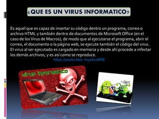 ¿QUE ES UN VIRUS INFORMATICO?
Es aquel que es capaz de insertar su código dentro un programa, correo o
archivo HTML y también dentro de documentos de MicrosoftOffice (en el
caso de losVirus de Macros), de modo que al ejecutarse el programa, abrir el
correo, el documento o la página web, se ejecute también el código del virus.
El virus al ser ejecutado es cargado en memoria y desde ahí procede a infectar
los demás archivos, y es así como se reproduce.
https://youtu.be/L-m52612M8E
 