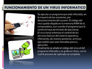 FUNCIONAMIENTO DE UN VIRUS INFORMATICO
Se ejecuta un programa que está infectado, en
la mayoría de las ocasiones, por
desconocimiento del usuario. El código del
virus queda alojado en la memoria RAM de la
computadora, aun cuando el programa que lo
contenía haya terminado de ejecutarse.
El virus toma entonces el control de los
servicios básicos del sistema operativo,
infectando, de manera posterior, archivos
ejecutables que sean llamados para su
ejecución.
Finalmente se añade el código del virus al del
programa infectado y se graba en disco, con lo
cual el proceso de replicado se completa.
 