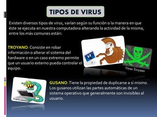 TIPOS DE VIRUS
Existen diversos tipos de virus, varían según su función o la manera en que
éste se ejecuta en nuestra computadora alterando la actividad de la misma,
entre los más comunes están:
TROYANO:Consiste en robar
información o alterar el sistema del
hardware o en un caso extremo permite
que un usuario externo pueda controlar el
equipo.
GUSANO:Tiene la propiedad de duplicarse a sí mismo.
Los gusanos utilizan las partes automáticas de un
sistema operativo que generalmente son invisibles al
usuario.
 