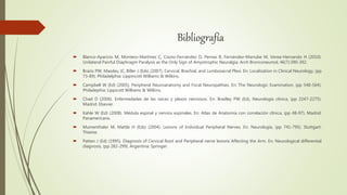 Bibliografía
 Blanco-Aparicio M, Montero-Martínez C, Couto-Fernández D, Pernas B, Fernández-Marrube M, Verea-Hernando H (2010).
Unilateral Painful Diaphragm Paralysis as the Only Sign of Amyotrophic Neuralgia. Arch Bronconeumol, 46(7):390-392.
 Brazis PW, Masdeu JC, Biller J (Eds) (2007). Cervical, Brachial, and Lumbosacral Plexi. En: Localization in Clinical Neurology, (pp
73-89). Philadelphia: Lippincott Williams & Wilkins.
 Campbell W (Ed) (2005). Peripheral Neuroanatomy and Focal Neuropathies. En: The Neurologic Examination, (pp 548-564).
Philadephia: Lippicott Williams & Wilkins.
 Chad D (2006). Enfermedades de las raíces y plexos nerviosos. En: Bradley PW (Ed), Neurología clínica, (pp 2247-2275).
Madrid: Elsevier.
 Kahle W (Ed) (2008). Médula espinal y nervios espinales. En: Atlas de Anatomía con correlación clínica, (pp 48-97). Madrid:
Panamericana.
 Mumenthaler M, Mattle H (Eds) (2004). Lesions of Individual Peripheral Nerves. En: Neurología, (pp 741-795). Stuttgart:
Thieme.
 Patten J (Ed) (1995). Diagnosis of Cervical Root and Peripheral nerve lesions Affecting the Arm. En: Neurological differential
diagnosis, (pp 282-299). Argentina: Springer.
 
