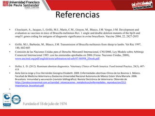 Referencias
• Cloeckaert, A., Jacques, I., Grilló, M.J., Marín, C.M., Grayon, M., Blasco, J.M. Verger, J-M. Development and
evaluation as vaccines in mice of Brucella melitensis Rev. 1 single and double deletion mutants of the bp26 and
omp31 genes coding for antigens of diagnostic significance in ovine brucellosis. Vaccine 2004, 22, 2827-2835
• Grilló, M.J., Barberán, M., Blasco, J.M. Transmission of Brucella melitensis from sheep to lambs. Vet Rec 1997,
140, 602-605
• Comisión de las Naciones Unidas para el Derecho Mercantil Internacional, CNUDMI, Ley Modelo sobre Arbitraje
Comercial Internacional 1985: con las enmiendas aprobadas en 2006 (Viena: Naciones Unidas, 2008),
www.uncitral.org/pdf/english/texts/arbitration/ml-arb/07-86998_Ebook.pdf.
• Holler, L. D. (2012). Ruminant abortion diagnostics. Veterinary Clinics of North America: FoodAnimal Practice, 28(3), 407-
418
• Ávila Gárcia Jorge y Cruz Hernández Georgina Elizabeth. 2009. Enfermedades abortivas-Clinica de los Bovinos 1. México.
Facultad de Medicina Veterinaria y Zootecnia.Universidad Nacional Autonoma de México Estein Silvia Marcela. 2006.
Brucelosis: Inmunidad y vacunación (revisión bibliográfica). Revista Electrónica de Veterinaria. Obtenido de
https://produccionanimal.com.ar/sanidad_intoxicaciones_metabolicos/enfermedades_reproduccion/212-
Importancia_brucelosis.pdf
•
 