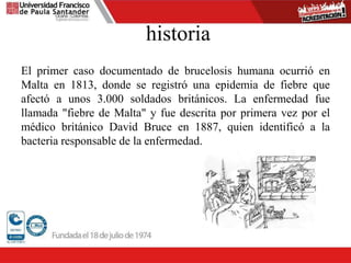 historia
El primer caso documentado de brucelosis humana ocurrió en
Malta en 1813, donde se registró una epidemia de fiebre que
afectó a unos 3.000 soldados británicos. La enfermedad fue
llamada "fiebre de Malta" y fue descrita por primera vez por el
médico británico David Bruce en 1887, quien identificó a la
bacteria responsable de la enfermedad.
 