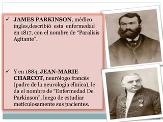  JAMES PARKINSON, mèdico
ingles,describiò esta enfermedad
en 1817, con el nombre de “Paralisis
Agitante”.
 Y en 1884, JEAN-MARIE
CHARCOT, neuròlogo francès
(padre de la neurologìa clìnica), le
da el nombre de “Enfermedad De
Parkinson”, luego de estudiar
meticulosamente sus pacientes.
 