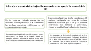 Sobre situaciones de violencia ejercida por estudiante en agravio de personal de la
IE
En los casos de violencia ejercida por un
estudiante hacia un personal de la IE se adoptarán
las medidas correctivas establecidas en el
Reglamento Interno de la IE.
Se comunica al padre de familia o apoderados del
estudiante involucrado para tomar las medidas
correctivas adoptadas por la IE y se firmarán
compromisos para restaurar la convivencia,
evitando la conciliación de los hechos de violencia.
De requerirlo, se derivará al estudiante al servicio
especializado (Centro de salud, Defensoría Municipal
de la Niña, Niño y Adolescente - DEMUNA, Unidad
de Protección Especial - UPE, Centro de Emergencia
Mujer - CEM, entre otros, según corresponda).
En caso de que la violencia ejercida produzca graves
afectaciones y/o daños en la persona, como, por
ejemplo: lesiones, amenaza de muerte o con arma
blanca, se podrá comunicar a la autoridad competente.
 