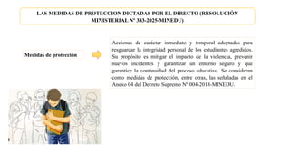 LAS MEDIDAS DE PROTECCION DICTADAS POR EL DIRECTO (RESOLUCIÓN
MINISTERIAL Nº 383-2025-MINEDU)
Medidas de protección
Acciones de carácter inmediato y temporal adoptadas para
resguardar la integridad personal de los estudiantes agredidos.
Su propósito es mitigar el impacto de la violencia, prevenir
nuevos incidentes y garantizar un entorno seguro y que
garantice la continuidad del proceso educativo. Se consideran
como medidas de protección, entre otras, las señaladas en el
Anexo 04 del Decreto Supremo Nº 004-2018-MINEDU.
 