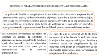 PROTOCOLOS PARA LAATENCIÓN DE CASOS DE VIOLENCIA CONTRA ESTUDIANTES
Los estudiantes involucrados en hechos de
violencia en calidad de agredidos o
agresores, así como sus padres de familia o
apoderados tienen derecho a ser informados
sobre los protocolos y los pasos que se
implementarán en la atención
correspondiente.
Los padres de familia en cumplimiento de sus deberes derivados de la responsabilidad
parental deben educar, cuidar y acompañar el proceso educativo y formativo de sus hijos,
por lo que les corresponde cumplir con las acciones derivadas de la implementación de
los protocolos de presentarse algún hecho de violencia en el que estén involucrados,
coadyuvando en la implementación de las medidas de protección o medidas correctivas
En caso de que el personal de la IE tome
conocimiento sobre hechos de violencia contra
la mujer y los integrantes del grupo familiar y
violencia sexual, en cumplimiento de sus
funciones debe poner en conocimiento de las
autoridades competentes, para salvaguardar la
integridad de los estudiantes.
 