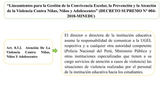 “Lineamientos para la Gestión de la Convivencia Escolar, la Prevención y la Atención
de la Violencia Contra Niñas, Niños y Adolescentes” (DECRETO SUPREMO N° 004-
2018-MINEDU)
Art. 8.3.2. Atención De La
Violencia Contra Niñas,
Niños Y Adolescentes
El director o directora de la institución educativa
asume la responsabilidad de comunicar a la UGEL
respectiva y a cualquier otra autoridad competente
(Policía Nacional del Perú, Ministerio Público y
otras instituciones especializadas que tienen a su
cargo servicios de atención a casos de violencia) las
situaciones de violencia realizadas por el personal
de la institución educativa hacia los estudiantes.
 