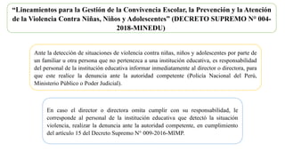 “Lineamientos para la Gestión de la Convivencia Escolar, la Prevención y la Atención
de la Violencia Contra Niñas, Niños y Adolescentes” (DECRETO SUPREMO N° 004-
2018-MINEDU)
Ante la detección de situaciones de violencia contra niñas, niños y adolescentes por parte de
un familiar u otra persona que no pertenezca a una institución educativa, es responsabilidad
del personal de la institución educativa informar inmediatamente al director o directora, para
que este realice la denuncia ante la autoridad competente (Policía Nacional del Perú,
Ministerio Público o Poder Judicial).
En caso el director o directora omita cumplir con su responsabilidad, le
corresponde al personal de la institución educativa que detectó la situación
violencia, realizar la denuncia ante la autoridad competente, en cumplimiento
del artículo 15 del Decreto Supremo N° 009-2016-MIMP.
 