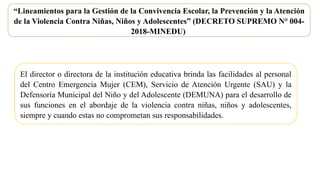 “Lineamientos para la Gestión de la Convivencia Escolar, la Prevención y la Atención
de la Violencia Contra Niñas, Niños y Adolescentes” (DECRETO SUPREMO N° 004-
2018-MINEDU)
El director o directora de la institución educativa brinda las facilidades al personal
del Centro Emergencia Mujer (CEM), Servicio de Atención Urgente (SAU) y la
Defensoría Municipal del Niño y del Adolescente (DEMUNA) para el desarrollo de
sus funciones en el abordaje de la violencia contra niñas, niños y adolescentes,
siempre y cuando estas no comprometan sus responsabilidades.
 