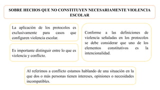 SOBRE HECHOS QUE NO CONSTITUYEN NECESARIAMENTE VIOLENCIA
ESCOLAR
La aplicación de los protocolos es
exclusivamente para casos que
configuren violencia escolar.
Al referimos a conflicto estamos hablando de una situación en la
que dos o más personas tienen intereses, opiniones o necesidades
incompatibles.
Es importante distinguir entre lo que es
violencia y conflicto.
Conforme a las definiciones de
violencia señaladas en los protocolos
se debe considerar que uno de los
elementos constitutivos es la
intencionalidad.
 
