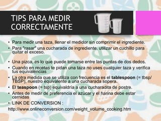 TIPS PARA MEDIR
CORRECTAMENTE
• Para medir una taza, llenar el medidor sin comprimir el ingrediente.
• Para "rasar" una cucharada de ingrediente, utilizar un cuchillo para
quitar el exceso.
• Una pizca, es lo que puede tomarse entre las puntas de dos dedos.
• Cuando en recetas te pidan una taza no uses cualquier taza y verifica
tus equivalencias
• La otra medida que se utiliza con frecuencia es el tablespoon (= tbsp/
TBSP), nuestro equivalente a una cucharada sopera.
• El teaspoon (= tsp) equivaldría a una cucharadita de postre.
• Antes de medir de preferencia el azúcar y el harina debe estar
cernidas
• LINK DE CONVERSION :
http://www.onlineconversion.com/weight_volume_cooking.htm
 