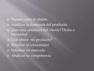    Pensar como el cliente.
   Analizar la demanda del producto.
   Que vasa satisfacer del cliente? Deseo o
    necesidad
   Que ofrece mi producto?
   Estudiar al consumidor
   Estudiar mi mercado
   Analizar tu competencia.
 
