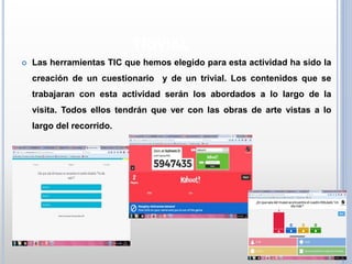 TRIVIAL
 Las herramientas TIC que hemos elegido para esta actividad ha sido la
creación de un cuestionario y de un trivial. Los contenidos que se
trabajaran con esta actividad serán los abordados a lo largo de la
visita. Todos ellos tendrán que ver con las obras de arte vistas a lo
largo del recorrido.
 