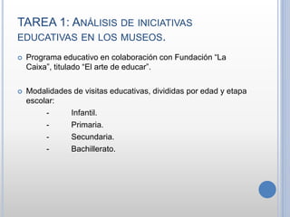 TAREA 1: ANÁLISIS DE INICIATIVAS
EDUCATIVAS EN LOS MUSEOS.
 Programa educativo en colaboración con Fundación “La
Caixa”, titulado “El arte de educar”.
 Modalidades de visitas educativas, divididas por edad y etapa
escolar:
- Infantil.
- Primaria.
- Secundaria.
- Bachillerato.
 