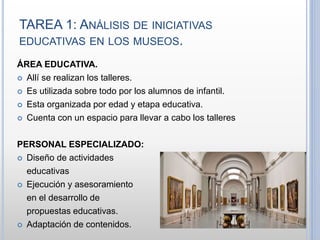 TAREA 1: ANÁLISIS DE INICIATIVAS
EDUCATIVAS EN LOS MUSEOS.
ÁREA EDUCATIVA.
 Allí se realizan los talleres.
 Es utilizada sobre todo por los alumnos de infantil.
 Esta organizada por edad y etapa educativa.
 Cuenta con un espacio para llevar a cabo los talleres
PERSONAL ESPECIALIZADO:
 Diseño de actividades
educativas
 Ejecución y asesoramiento
en el desarrollo de
propuestas educativas.
 Adaptación de contenidos.
 
