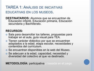 TAREA 1: ANÁLISIS DE INICIATIVAS
EDUCATIVAS EN LOS MUSEOS.
DESTINATARIOS: Alumnos que se encuentran de
Educación infantil, Educación primaria, Educación
secundaria y Bachillerato.
RECURSOS:
 Sala para desarrollar los talleres, propuestas para
trabajar en el aula, guía visual para TEA.
 Tienen carácter didáctico por que se encuentran
adaptados a la edad, etapa escolar, necesidades y
contenidos del currículum.
 Se encuentran disponibles en la web del Museo.
 Se adecuan a la edad, capacidad, necesidad y
diversidad del colectivo al que va destinado.
METODOLOGÍA: participativa y basada en el juego.
 