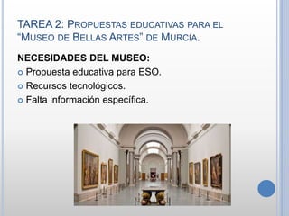 TAREA 2: PROPUESTAS EDUCATIVAS PARA EL
“MUSEO DE BELLAS ARTES” DE MURCIA.
NECESIDADES DEL MUSEO:
 Propuesta educativa para ESO.
 Recursos tecnológicos.
 Falta información específica.
 