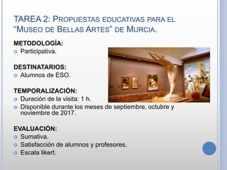 TAREA 2: PROPUESTAS EDUCATIVAS PARA EL
“MUSEO DE BELLAS ARTES” DE MURCIA.
METODOLOGÍA:
 Participativa.
DESTINATARIOS:
 Alumnos de ESO.
TEMPORALIZACIÓN:
 Duración de la visita: 1 h.
 Disponible durante los meses de septiembre, octubre y
noviembre de 2017.
EVALUACIÓN:
 Sumativa.
 Satisfacción de alumnos y profesores.
 Escala likert.
 
