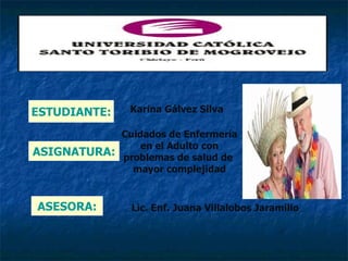 ESTUDIANTE:     Karina Gálvez Silva

            Cuidados de Enfermería
                en el Adulto con
ASIGNATURA: problemas de salud de
              mayor complejidad


ASESORA:        Lic. Enf. Juana Villalobos Jaramillo
 