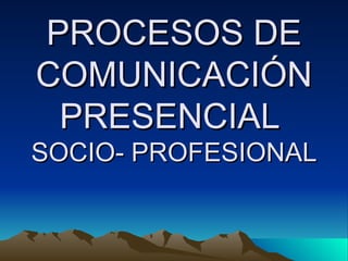 PROCESOS DE COMUNICACIÓN PRESENCIAL  SOCIO- PROFESIONAL 