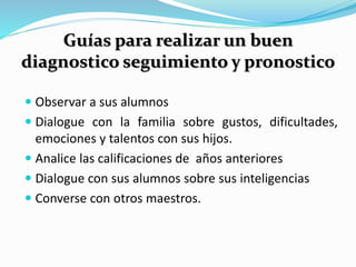 Guías para realizar un buen 
diagnostico seguimiento y pronostico 
 Observar a sus alumnos 
 Dialogue con la familia sobre gustos, dificultades, 
emociones y talentos con sus hijos. 
 Analice las calificaciones de años anteriores 
 Dialogue con sus alumnos sobre sus inteligencias 
 Converse con otros maestros. 
 