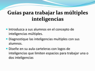 Guías para trabajar las múltiples 
inteligencias 
 Introduzca a sus alumnos en el concepto de 
inteligencias múltiples. 
 Diagnostique las inteligencias multiples con sus 
alumnos. 
 Diseñe en su aula carteleras con logos de 
inteligencias que limiten espacios para trabajar una o 
dos inteligencias 
 
