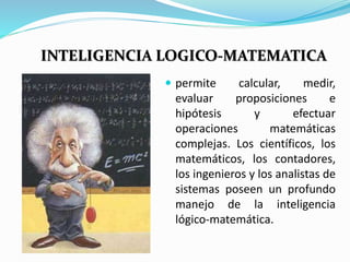 INTELIGENCIA LOGICO-MATEMATICA 
 permite calcular, medir, 
evaluar proposiciones e 
hipótesis y efectuar 
operaciones matemáticas 
complejas. Los científicos, los 
matemáticos, los contadores, 
los ingenieros y los analistas de 
sistemas poseen un profundo 
manejo de la inteligencia 
lógico-matemática. 
 