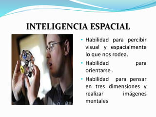 INTELIGENCIA ESPACIAL 
• Habilidad para percibir 
visual y espacialmente 
lo que nos rodea. 
• Habilidad para 
orientarse . 
• Habilidad para pensar 
en tres dimensiones y 
realizar imágenes 
mentales 
 