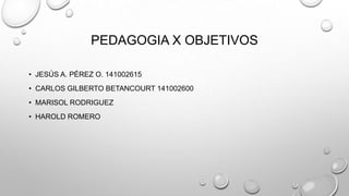 PEDAGOGIA X OBJETIVOS
• JESÚS A. PÉREZ O. 141002615
• CARLOS GILBERTO BETANCOURT 141002600
• MARISOL RODRIGUEZ
• HAROLD ROMERO

 