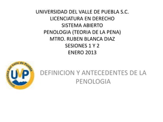 UNIVERSIDAD DEL VALLE DE PUEBLA S.C.
LICENCIATURA EN DERECHO
SISTEMA ABIERTO
PENOLOGIA (TEORIA DE LA PENA)
MTRO. RUBEN BLANCA DIAZ
SESIONES 1 Y 2
ENERO 2013

DEFINICION Y ANTECEDENTES DE LA
PENOLOGIA

 