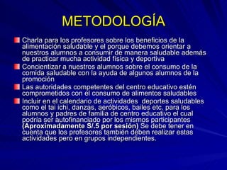 METODOLOGÍA Charla para los profesores sobre los beneficios de la alimentación saludable y el porque debemos orientar a nuestros alumnos a consumir de manera saludable además de practicar mucha actividad física y deportiva Concientizar a nuestros alumnos sobre el consumo de la comida saludable con la ayuda de algunos alumnos de la promoción Las autoridades competentes del centro educativo estén comprometidos con el consumo de alimentos saludables Incluir en el calendario de actividades  deportes saludables como el tai ichi, danzas, aeróbicos, bailes etc. para los alumnos y padres de familia de centro educativo el cual podría ser autofinanciado por los mismos participantes  (Aproximadamente S/.5 por sesión)  Se debe tener en cuenta que los profesores también deben realizar estas actividades pero en grupos independientes. 