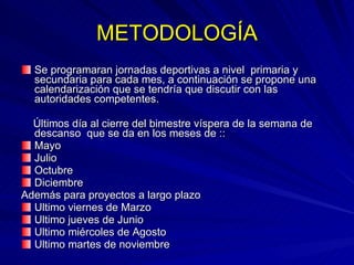 METODOLOGÍA Se programaran jornadas deportivas a nivel  primaria y secundaria para cada mes, a continuación se propone una calendarización que se tendría que discutir con las autoridades competentes. Últimos día al cierre del bimestre víspera de la semana de descanso  que se da en los meses de :: Mayo Julio Octubre Diciembre Además para proyectos a largo plazo Ultimo viernes de Marzo Ultimo jueves de Junio Ultimo miércoles de Agosto Ultimo martes de noviembre 