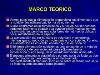 MARCO TEORICO Vemos pues que la alimentación proporciona los alimentos y que la nutrición los utilizará bajo forma de nutrientes. Si nos centramos en la alimentación y nutrición del ser humano, podemos fácilmente deducir que pueden existir muchas formas de alimentarse, pero hay una sola forma de nutrirse, la obligada por el metabolismo de la especie.  La alimentación del ser humano es voluntaria y consciente, mientras que su nutrición es involuntaria e inconsciente. Por ello, la alimentación es educable, en tanto que la nutrición no   El binomio alimentación-nutrición es una constante en la vida de un individuo y de una sociedad, pues sólo una buena alimentación puede asegurar un estado nutricional adecuado. El proceso alimentario está influido por una serie de factores que se interrelacionan para configurar un determinado comportamiento alimentario, incidiendo sobre el mismo una serie de factores tanto externos como internos 