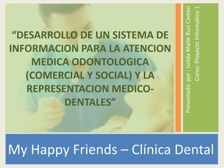 My Happy Friends –Clínica Dental  Presentadopor : IsoldaMaite Ruiz Cameo Curso: ProyectoInformatico 1 “DESARROLLO DE UN SISTEMA DE INFORMACION PARA LA ATENCION MEDICA ODONTOLOGICA (COMERCIAL Y SOCIAL) Y LA REPRESENTACION MEDICO-DENTALES” 