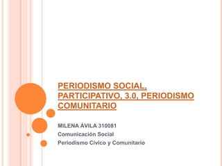 PERIODISMO SOCIAL, PARTICIPATIVO, 3.0, PERIODISMO COMUNITARIO MILENA ÁVILA 310081 Comunicación Social  Periodismo Cívico y Comunitario 