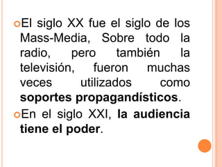 El siglo XX fue el siglo de los Mass-Media, Sobre todo la radio, pero también la televisión, fueron muchas veces utilizados como soportes propagandísticos. En el siglo XXI, la audiencia tiene el poder.