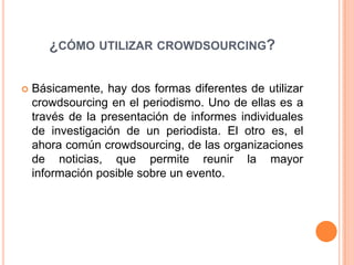 ¿cómo utilizar crowdsourcing?Básicamente, hay dos formas diferentes de utilizar crowdsourcing en el periodismo. Uno de ellas es a través de la presentación de informes individuales de investigación de un periodista. El otro es, el ahora común crowdsourcing, de las organizaciones de noticias, que permite reunir la mayor información posible sobre un evento. 