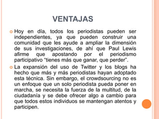 ventajasHoy en día, todos los periodistas pueden ser independientes, ya que pueden construir una comunidad que les ayude a ampliar la dimensión de sus investigaciones, de ahí que Paul Lewis afirme que apostando por el periodismo participativo “tienes más que ganar, que perder”. La expansión del uso de Twitter y los blogs ha hecho que más y más periodistas hayan adoptado esta técnica. Sin embargo, el crowdsourcing no es un enfoque que un solo periodista pueda poner en marcha, se necesita la fuerza de la multitud, de la ciudadanía y se debe ofrecer algo a cambio para que todos estos individuos se mantengan atentos y participen. 
