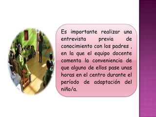 Es importante realizar una
entrevista     previa      de
conocimiento con los padres ,
en la que el equipo docente
comenta la conveniencia de
que alguno de ellos pase unas
horas en el centro durante el
período de adaptación del
niño/a.
 