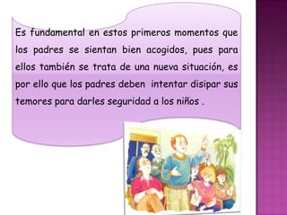 Es fundamental en estos primeros momentos que
los padres se sientan bien acogidos, pues para
ellos también se trata de una nueva situación, es
por ello que los padres deben intentar disipar sus
temores para darles seguridad a los niños .
 
