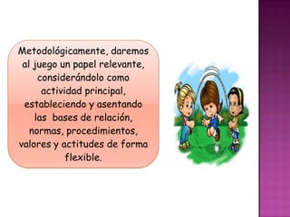 Metodológicamente, daremos
 al juego un papel relevante,
     considerándolo como
      actividad principal,
 estableciendo y asentando
    las bases de relación,
   normas, procedimientos,
valores y actitudes de forma
            flexible.
 
