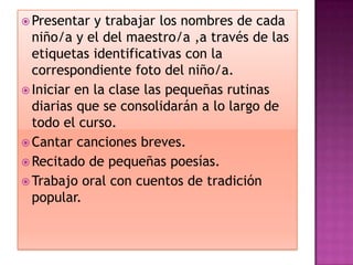  Presentar  y trabajar los nombres de cada
  niño/a y el del maestro/a ,a través de las
  etiquetas identificativas con la
  correspondiente foto del niño/a.
 Iniciar en la clase las pequeñas rutinas
  diarias que se consolidarán a lo largo de
  todo el curso.
 Cantar canciones breves.
 Recitado de pequeñas poesías.
 Trabajo oral con cuentos de tradición
  popular.
 